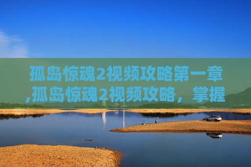 孤岛惊魂2视频攻略第一章,孤岛惊魂2视频攻略，掌握游戏精髓，成为生存大师