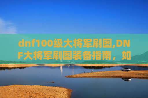 dnf100级大将军刷图,DNF大将军刷图装备指南，如何选择与搭配？