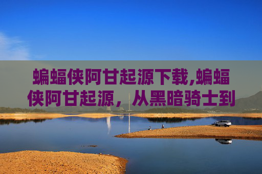 蝙蝠侠阿甘起源下载,蝙蝠侠阿甘起源，从黑暗骑士到正义的化身