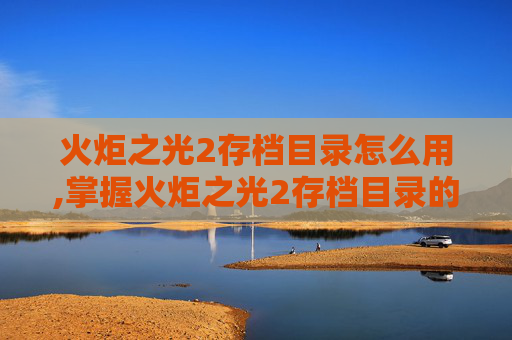 火炬之光2存档目录怎么用,掌握火炬之光2存档目录的奥秘