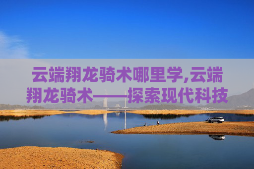 云端翔龙骑术哪里学,云端翔龙骑术——探索现代科技与古老艺术的完美融合