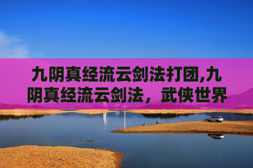 九阴真经流云剑法打团,九阴真经流云剑法,武侠世界中的绝学 九阴真经流云剑法打团,九阴真经流云剑法,武侠世界中的绝学