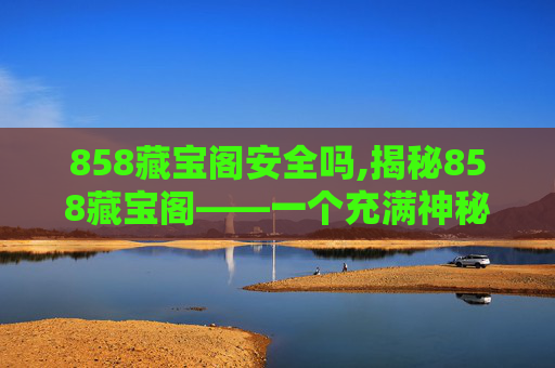 858藏宝阁安全吗,揭秘858藏宝阁——一个充满神秘与财富的宝藏之地