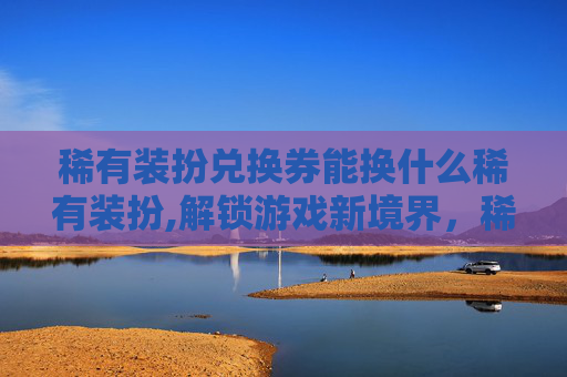 稀有装扮兑换券能换什么稀有装扮,解锁游戏新境界，稀有装备兑换券的奥秘