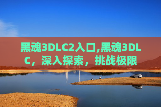 黑魂3DLC2入口,黑魂3DLC，深入探索，挑战极限