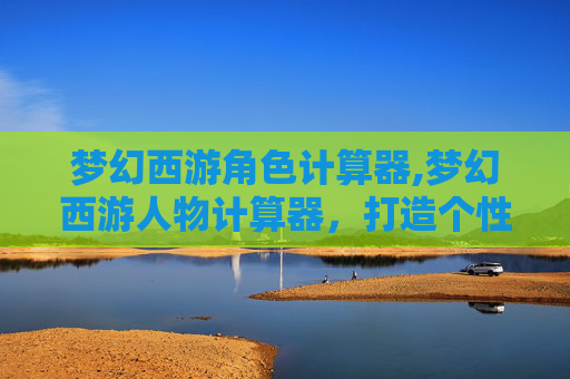梦幻西游角色计算器,梦幻西游人物计算器，打造个性化角色的秘诀
