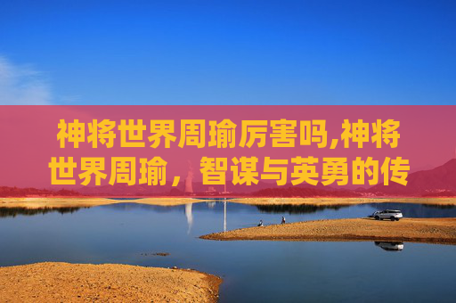 神将世界周瑜厉害吗,神将世界周瑜，智谋与英勇的传奇