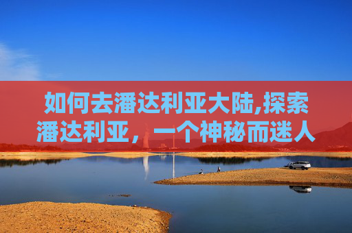 如何去潘达利亚大陆,探索潘达利亚，一个神秘而迷人的旅行目的地