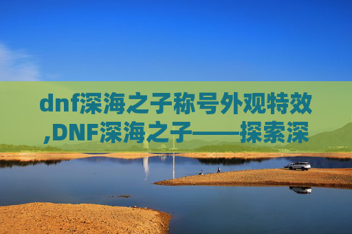 dnf深海之子称号外观特效,DNF深海之子——探索深渊的奥秘与挑战