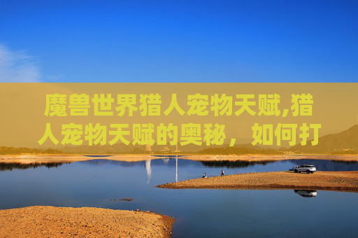 魔兽世界猎人宠物天赋,猎人宠物天赋的奥秘，如何打造你的专属WOW猎人