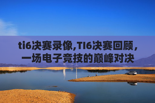 ti6决赛录像,TI6决赛回顾，一场电子竞技的巅峰对决