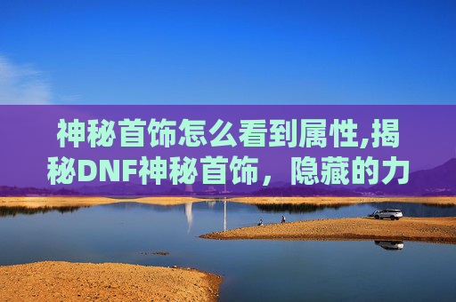 神秘首饰怎么看到属性,揭秘DNF神秘首饰,隐藏的力量与传说