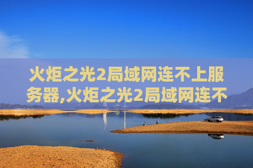 火炬之光2局域网连不上服务器,火炬之光2局域网连不上的解决策略