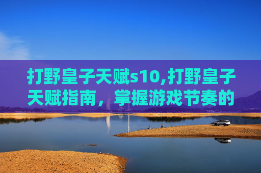 打野皇子天赋s10,打野皇子天赋指南，掌握游戏节奏的关键