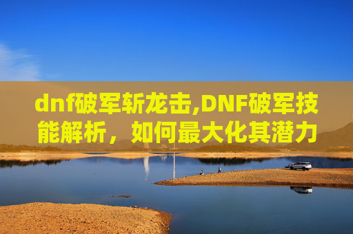 dnf破军斩龙击,DNF破军技能解析，如何最大化其潜力？