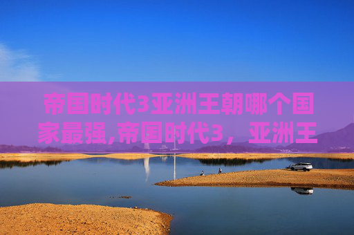 帝国时代3亚洲王朝哪个国家最强,帝国时代3，亚洲王朝——探索古代文明的辉煌与挑战