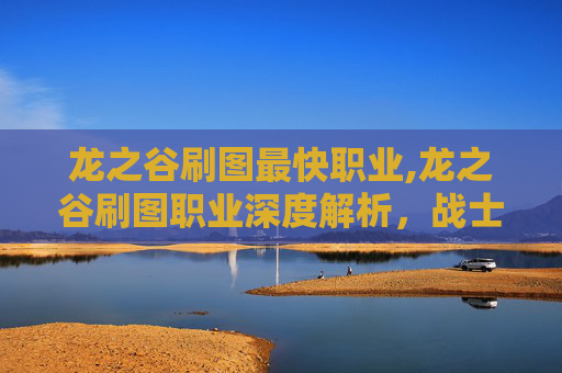 龙之谷刷图最快职业,龙之谷刷图职业深度解析，战士、法师、弓箭手与刺客的终极对决