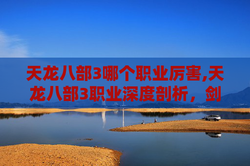 天龙八部3哪个职业厉害,天龙八部3职业深度剖析，剑侠、武当、逍遥与少林，谁才是你的江湖霸主？