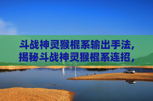 斗战神灵猴棍系输出手法,揭秘斗战神灵猴棍系连招，技巧与实战应用