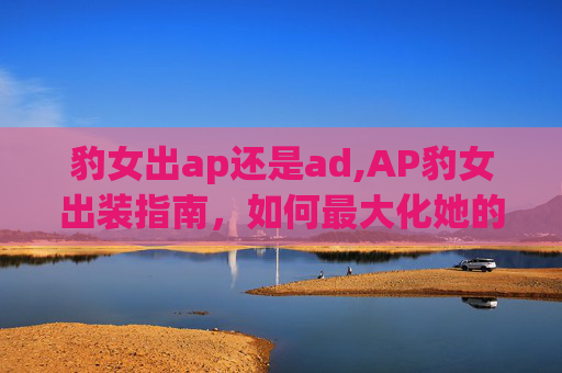豹女出ap还是ad,AP豹女出装指南，如何最大化她的潜力