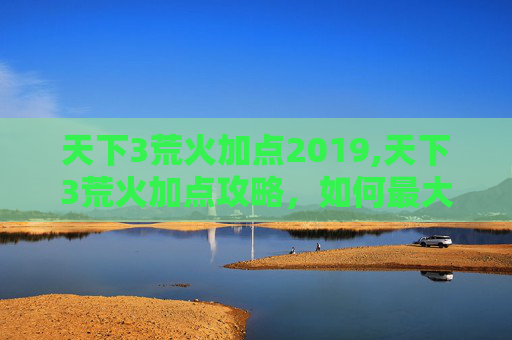 天下3荒火加点2019,天下3荒火加点攻略，如何最大化你的输出与生存能力