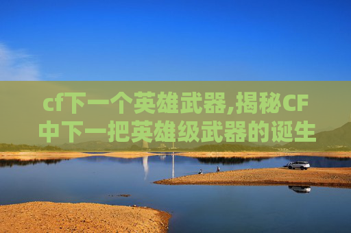 cf下一个英雄武器,揭秘CF中下一把英雄级武器的诞生之路 cf下一个英雄武器,揭秘CF中下一把英雄级武器的诞生之路