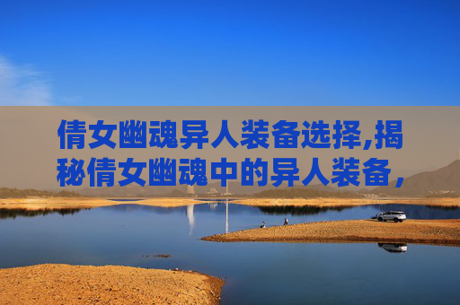 倩女幽魂异人装备选择,揭秘倩女幽魂中的异人装备，神秘与力量的融合