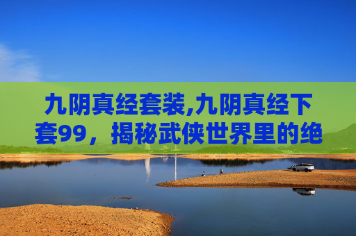 九阴真经套装,九阴真经下套99，揭秘武侠世界里的绝世武功