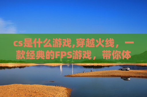 cs是什么游戏,穿越火线,一款经典的FPS游戏,带你体验枪战的快感