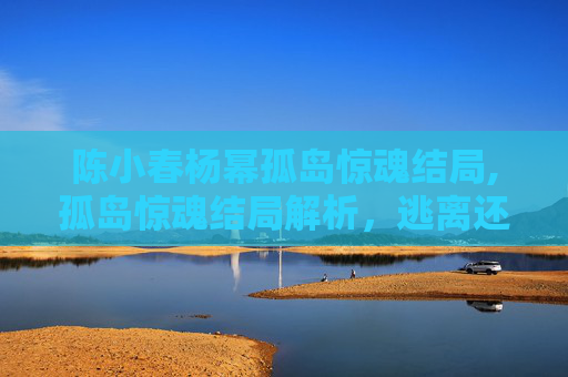 陈小春杨幂孤岛惊魂结局,孤岛惊魂结局解析，逃离还是生存？