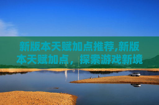 新版本天赋加点推荐,新版本天赋加点，探索游戏新境界