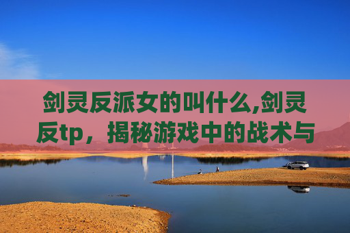 剑灵反派女的叫什么,剑灵反tp，揭秘游戏中的战术与策略