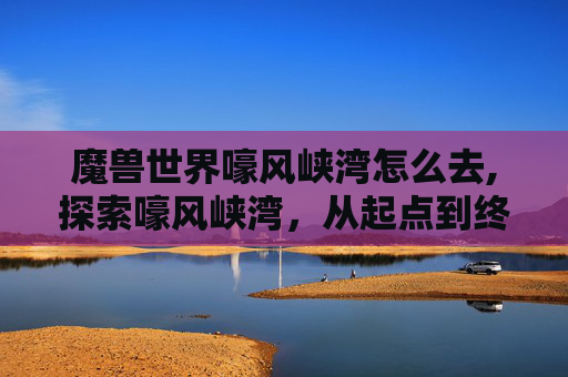 魔兽世界嚎风峡湾怎么去,探索嚎风峡湾,从起点到终点的完美旅行指南 魔兽世界嚎风峡湾怎么去,探索嚎风峡湾,从起点到终点的完美旅行指南