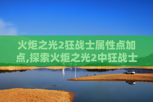 火炬之光2狂战士属性点加点,探索火炬之光2中狂战士的终极力量