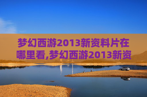 梦幻西游2013新资料片在哪里看,梦幻西游2013新资料片，重塑经典，再续前缘