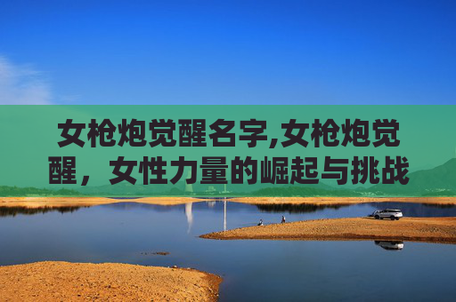 女枪炮觉醒名字,女枪炮觉醒，女性力量的崛起与挑战