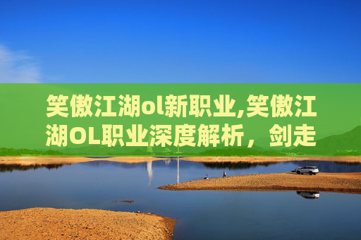 笑傲江湖ol新职业,笑傲江湖OL职业深度解析，剑走偏锋，谁主沉浮？