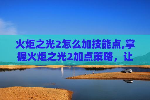 火炬之光2怎么加技能点,掌握火炬之光2加点策略，让你的角色更加强大