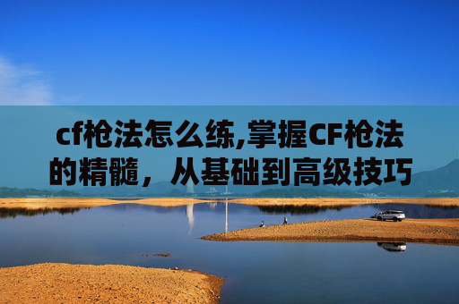 cf枪法怎么练,掌握CF枪法的精髓，从基础到高级技巧