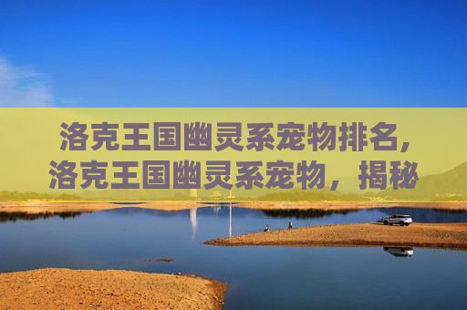 洛克王国幽灵系宠物排名,洛克王国幽灵系宠物，揭秘神秘力量的守护者