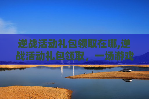 逆战活动礼包领取在哪,逆战活动礼包领取,一场游戏内的冒险之旅 逆战活动礼包领取在哪,逆战活动礼包领取,一场游戏内的冒险之旅