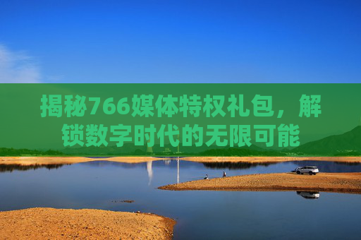 揭秘766媒体特权礼包，解锁数字时代的无限可能