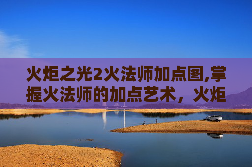 火炬之光2火法师加点图,掌握火法师的加点艺术,火炬之光2中的关键策略