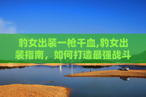 豹女出装一枪千血,豹女出装指南，如何打造最强战斗组合？