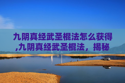 九阴真经武圣棍法怎么获得,九阴真经武圣棍法，揭秘金庸笔下的绝世武功