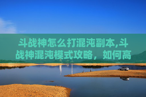斗战神怎么打混沌副本,斗战神混沌模式攻略，如何高效应对混沌挑战