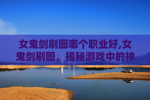 女鬼剑刷图哪个职业好,女鬼剑刷图，揭秘游戏中的神秘力量