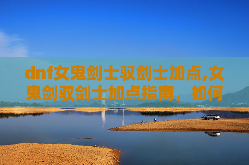 dnf女鬼剑士驭剑士加点,女鬼剑驭剑士加点指南，如何最大化你的战斗力