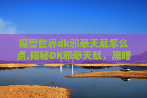 魔兽世界dk邪恶天赋怎么点,揭秘DK邪恶天赋，黑暗力量的源泉与影响