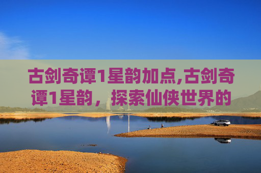 古剑奇谭1星韵加点,古剑奇谭1星韵，探索仙侠世界的奇幻之旅